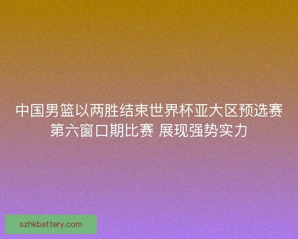 中国男篮以两胜结束世界杯亚大区预选赛第六窗口期比赛 展现强势实力
