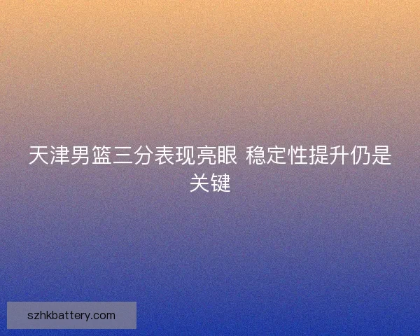 天津男篮三分表现亮眼 稳定性提升仍是关键