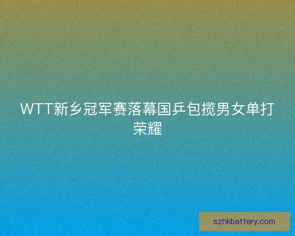 WTT新乡冠军赛落幕国乒包揽男女单打荣耀