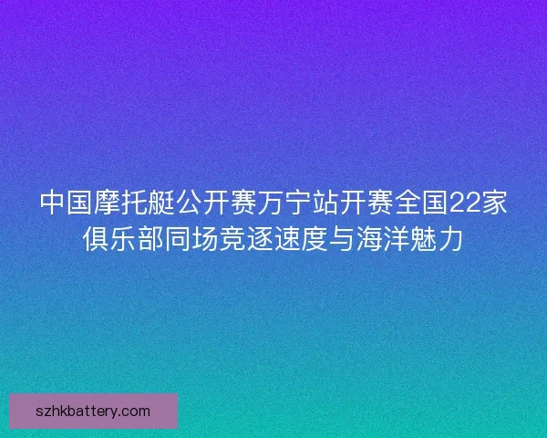 中国摩托艇公开赛万宁站开赛全国22家俱乐部同场竞逐速度与海洋魅力 中国摩托艇公开赛万宁站开赛全国22家俱乐部同场竞逐速度与海洋魅力
