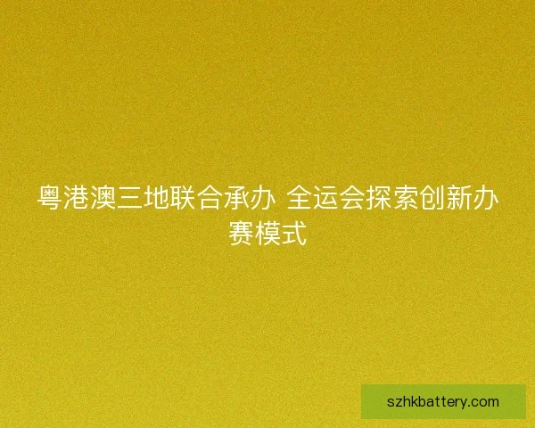 粤港澳三地联合承办 全运会探索创新办赛模式 粤港澳三地联合承办 全运会探索创新办赛模式
