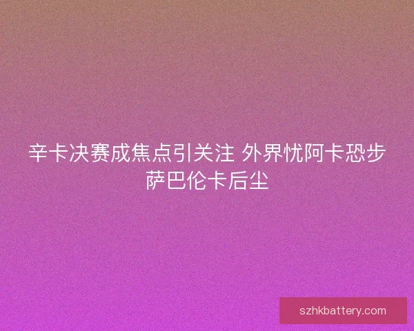 辛卡决赛成焦点引关注 外界忧阿卡恐步萨巴伦卡后尘