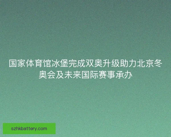 国家体育馆冰堡完成双奥升级助力北京冬奥会及未来国际赛事承办