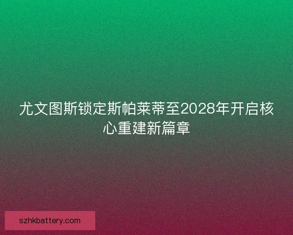尤文图斯锁定斯帕莱蒂至2028年开启核心重建新篇章