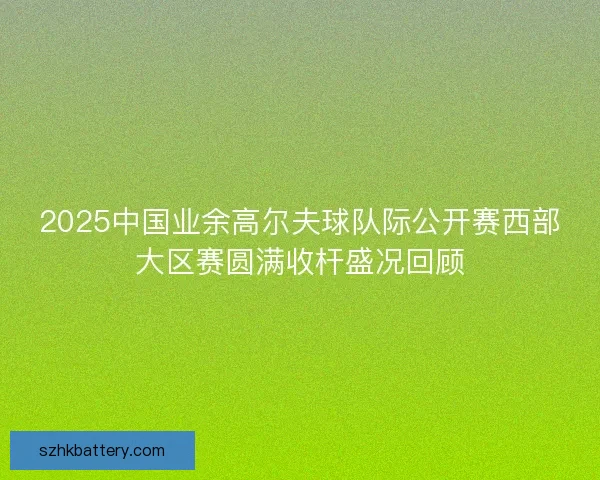 2025中国业余高尔夫球队际公开赛西部大区赛圆满收杆盛况回顾