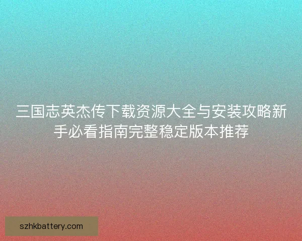 三国志英杰传下载资源大全与安装攻略新手必看指南完整稳定版本推荐 三国志英杰传下载资源大全与安装攻略新手必看指南完整稳定版本推荐