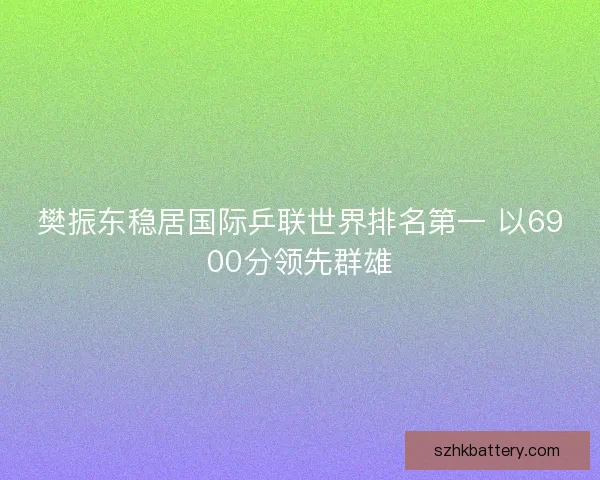樊振东稳居国际乒联世界排名第一 以6900分领先群雄