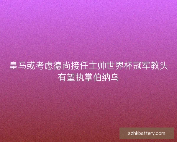 皇马或考虑德尚接任主帅世界杯冠军教头有望执掌伯纳乌