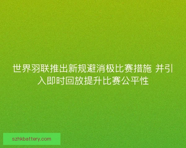 世界羽联推出新规避消极比赛措施 并引入即时回放提升比赛公平性