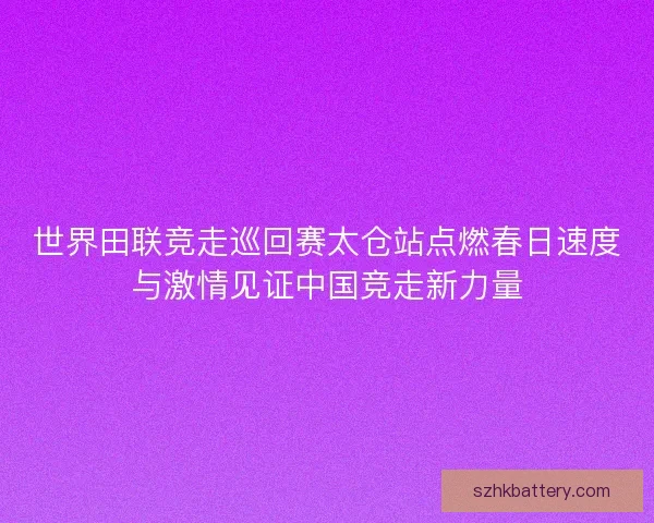 世界田联竞走巡回赛太仓站点燃春日速度与激情见证中国竞走新力量