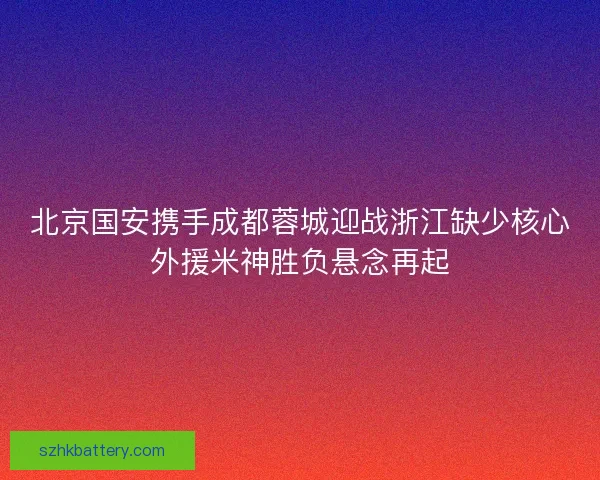 北京国安携手成都蓉城迎战浙江缺少核心外援米神胜负悬念再起