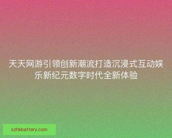 天天网游引领创新潮流打造沉浸式互动娱乐新纪元数字时代全新体验 天天网游引领创新潮流打造沉浸式互动娱乐新纪元数字时代全新体验
