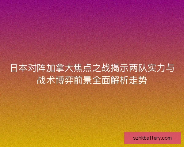 日本对阵加拿大焦点之战揭示两队实力与战术博弈前景全面解析走势 日本对阵加拿大焦点之战揭示两队实力与战术博弈前景全面解析走势