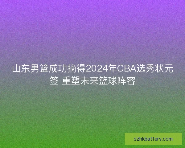 山东男篮成功摘得2024年CBA选秀状元签 重塑未来篮球阵容 山东男篮成功摘得2024年CBA选秀状元签 重塑未来篮球阵容